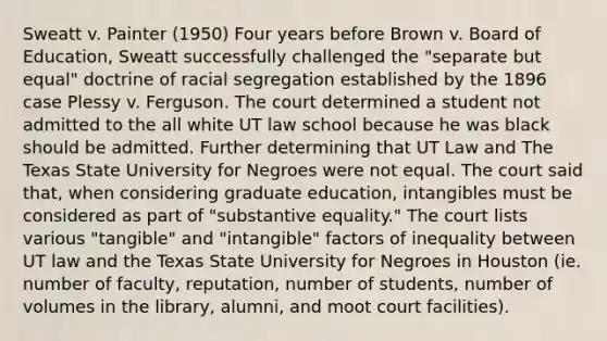 Sweatt v. Painter (1950) Four years before Brown v. Board of Education, Sweatt successfully challenged the "separate but equal" doctrine of racial segregation established by the 1896 case Plessy v. Ferguson. The court determined a student not admitted to the all white UT law school because he was black should be admitted. Further determining that UT Law and The Texas State University for Negroes were not equal. The court said that, when considering graduate education, intangibles must be considered as part of "substantive equality." The court lists various "tangible" and "intangible" factors of inequality between UT law and the Texas State University for Negroes in Houston (ie. number of faculty, reputation, number of students, number of volumes in the library, alumni, and moot court facilities).