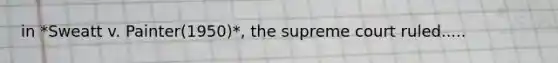 in *Sweatt v. Painter(1950)*, the supreme court ruled.....