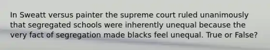 In Sweatt versus painter the supreme court ruled unanimously that segregated schools were inherently unequal because the very fact of segregation made blacks feel unequal. True or False?