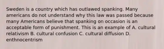 Sweden is a country which has outlawed spanking. Many americans do not understand why this law was passed because many Americans believe that spanking on occasion is an acceptable form of punishment. This is an example of A. cultural relativism B. cultural confusion C. cultural diffusion D. enthnocentrism