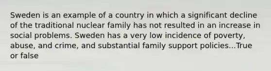 Sweden is an example of a country in which a significant decline of the traditional nuclear family has not resulted in an increase in social problems. Sweden has a very low incidence of poverty, abuse, and crime, and substantial family support policies...True or false