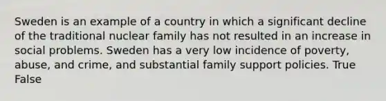 Sweden is an example of a country in which a significant decline of the traditional nuclear family has not resulted in an increase in social problems. Sweden has a very low incidence of poverty, abuse, and crime, and substantial family support policies. True False