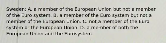 Sweden: A. a member of the European Union but not a member of the Euro system. B. a member of the Euro system but not a member of the European Union. C. not a member of the Euro system or the European Union. D. a member of both the European Union and the Eurosystem.