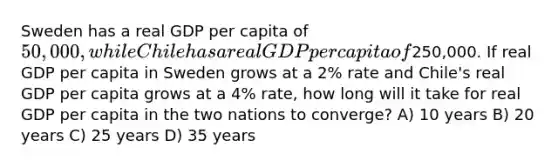 Sweden has a real GDP per capita of 50,000, while Chile has a real GDP per capita of250,000. If real GDP per capita in Sweden grows at a 2% rate and Chile's real GDP per capita grows at a 4% rate, how long will it take for real GDP per capita in the two nations to converge? A) 10 years B) 20 years C) 25 years D) 35 years