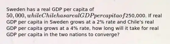 Sweden has a real GDP per capita of 50,000, while Chile has a real GDP per capita of250,000. If real GDP per capita in Sweden grows at a 2% rate and Chile's real GDP per capita grows at a 4% rate, how long will it take for real GDP per capita in the two nations to converge?