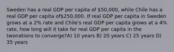 Sweden has a real GDP per capita of 50,000, while Chile has a real GDP per capita of250,000. If real GDP per capita in Sweden grows at a 2% rate and Chile's real GDP per capita grows at a 4% rate, how long will it take for real GDP per capita in the twonations to converge?A) 10 years B) 20 years C) 25 years D) 35 years