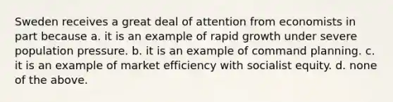 Sweden receives a great deal of attention from economists in part because a. it is an example of rapid growth under severe population pressure. b. it is an example of command planning. c. it is an example of market efficiency with socialist equity. d. none of the above.