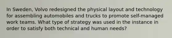 In Sweden, Volvo redesigned the physical layout and technology for assembling automobiles and trucks to promote self-managed work teams. What type of strategy was used in the instance in order to satisfy both technical and human needs?