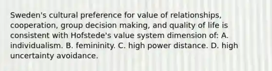 Sweden's cultural preference for value of relationships, cooperation, group decision making, and quality of life is consistent with Hofstede's value system dimension of: A. individualism. B. femininity. C. high power distance. D. high uncertainty avoidance.