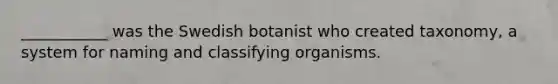 ___________ was the Swedish botanist who created taxonomy, a system for naming and classifying organisms.