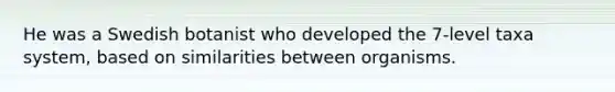 He was a Swedish botanist who developed the 7-level taxa system, based on similarities between organisms.
