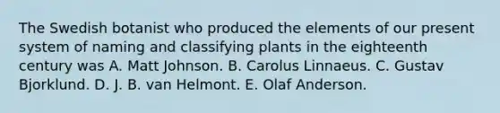 The Swedish botanist who produced the elements of our present system of naming and classifying plants in the eighteenth century was A. Matt Johnson. B. Carolus Linnaeus. C. Gustav Bjorklund. D. J. B. van Helmont. E. Olaf Anderson.