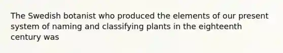 The Swedish botanist who produced the elements of our present system of naming and classifying plants in the eighteenth century was