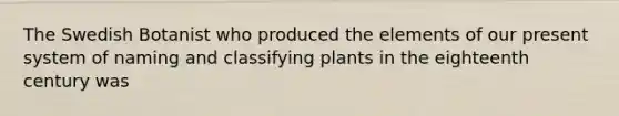 The Swedish Botanist who produced the elements of our present system of naming and classifying plants in the eighteenth century was