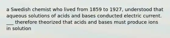 a Swedish chemist who lived from 1859 to 1927, understood that aqueous solutions of acids and bases conducted electric current. ___ therefore theorized that acids and bases must produce ions in solution