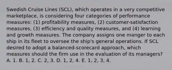 Swedish Cruise Lines (SCL), which operates in a very competitive marketplace, is considering four categories of performance measures: (1) profitability measures, (2) customer-satisfaction measures, (3) efficiency and quality measures, and (4) learning and growth measures. The company assigns one manger to each ship in its fleet to oversee the ship's general operations. If SCL desired to adopt a balanced-scorecard approach, which measures should the firm use in the evaluation of its managers? A. 1. B. 1, 2. C. 2, 3. D. 1, 2, 4. E. 1, 2, 3, 4.