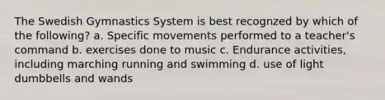 The Swedish Gymnastics System is best recognzed by which of the following? a. Specific movements performed to a teacher's command b. exercises done to music c. Endurance activities, including marching running and swimming d. use of light dumbbells and wands