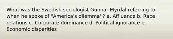 What was the Swedish sociologist Gunnar Myrdal referring to when he spoke of "America's dilemma''? a. Affluence b. Race relations c. Corporate dominance d. Political ignorance e. Economic disparities