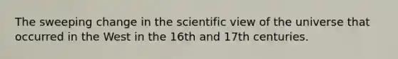 The sweeping change in the scientific view of the universe that occurred in the West in the 16th and 17th centuries.