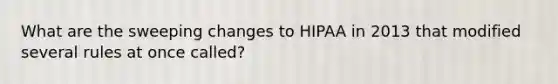 What are the sweeping changes to HIPAA in 2013 that modified several rules at once called?