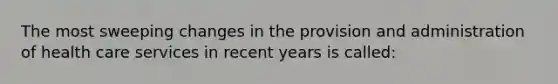 The most sweeping changes in the provision and administration of health care services in recent years is called: