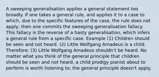 A sweeping generalisation applies a general statement too broadly. If one takes a general rule, and applies it to a case to which, due to the specific features of the case, the rule does not apply, then one commits the sweeping generalisation fallacy. This fallacy is the reverse of a hasty generalisation, which infers a general rule from a specific case. Example (1) Children should be seen and not heard. (2) Little Wolfgang Amadeus is a child. Therefore: (3) Little Wolfgang Amadeus shouldn't be heard. No matter what you think of the general principle that children should be seen and not heard, a child prodigy pianist about to perform is worth listening to; the general principle doesn't apply.