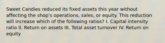 Sweet Candies reduced its fixed assets this year without affecting the shop's operations, sales, or equity. This reduction will increase which of the following ratios? I. Capital intensity ratio II. Return on assets III. Total asset turnover IV. Return on equity