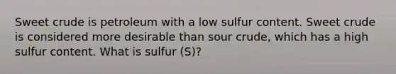 Sweet crude is petroleum with a low sulfur content. Sweet crude is considered more desirable than sour crude, which has a high sulfur content. What is sulfur (S)?