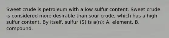 Sweet crude is petroleum with a low sulfur content. Sweet crude is considered more desirable than sour crude, which has a high sulfur content. By itself, sulfur (S) is a(n): A. element. B. compound.