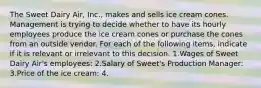 The Sweet Dairy Air, Inc., makes and sells ice cream cones. Management is trying to decide whether to have its hourly employees produce the ice cream cones or purchase the cones from an outside vendor. For each of the following items, indicate if it is relevant or irrelevant to this decision. 1.Wages of Sweet Dairy Air's employees: 2.Salary of Sweet's Production Manager: 3.Price of the ice cream: 4.