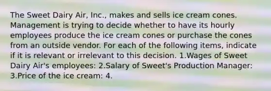 The Sweet Dairy Air, Inc., makes and sells ice cream cones. Management is trying to decide whether to have its hourly employees produce the ice cream cones or purchase the cones from an outside vendor. For each of the following items, indicate if it is relevant or irrelevant to this decision. 1.Wages of Sweet Dairy Air's employees: 2.Salary of Sweet's Production Manager: 3.Price of the ice cream: 4.