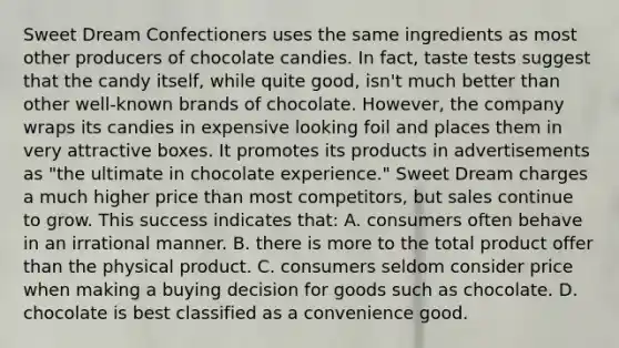 Sweet Dream Confectioners uses the same ingredients as most other producers of chocolate candies. In fact, taste tests suggest that the candy itself, while quite good, isn't much better than other well-known brands of chocolate. However, the company wraps its candies in expensive looking foil and places them in very attractive boxes. It promotes its products in advertisements as "the ultimate in chocolate experience." Sweet Dream charges a much higher price than most competitors, but sales continue to grow. This success indicates that: A. consumers often behave in an irrational manner. B. there is more to the total product offer than the physical product. C. consumers seldom consider price when making a buying decision for goods such as chocolate. D. chocolate is best classified as a convenience good.