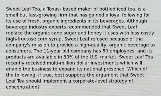 Sweet Leaf Tea, a Texas- based maker of bottled iced tea, is a small but fast-growing firm that has gained a loyal following for its use of fresh, organic ingredients in its beverages. Although beverage industry experts recommended that Sweet Leaf replace the organic cane sugar and honey it uses with less costly high-fructose corn syrup, Sweet Leaf refused because of the company's mission to provide a high-quality, organic beverage to consumers. The 11-year old company has 50 employees, and its products are available in 30% of the U.S. market. Sweet Leaf Tea recently received multi-million dollar investments which will enable the business to expand its national presence. Which of the following, if true, best supports the argument that Sweet Leaf Tea should implement a corporate-level strategy of concentration?