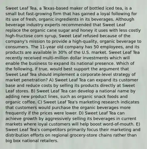 Sweet Leaf Tea, a Texas-based maker of bottled iced tea, is a small but fast-growing firm that has gained a loyal following for its use of fresh, organic ingredients in its beverages. Although beverage industry experts recommended that Sweet Leaf replace the organic cane sugar and honey it uses with less costly high-fructose corn syrup, Sweet Leaf refused because of the company's mission to provide a high-quality, organic beverage to consumers. The 11-year old company has 50 employees, and its products are available in 30% of the U.S. market. Sweet Leaf Tea recently received multi-million dollar investments which will enable the business to expand its national presence. Which of the following, if true, would best support the argument that Sweet Leaf Tea should implement a corporate-level strategy of market penetration? A) Sweet Leaf Tea can expand its customer base and reduce costs by selling its products directly at Sweet Leaf stores. B) Sweet Leaf Tea can develop a national name by adding new product lines, such as organic snack foods and organic coffee. C) Sweet Leaf Tea's marketing research indicates that customers would purchase the organic beverages more frequently if the prices were lower. D) Sweet Leaf Tea can achieve growth by aggressively selling its beverages in current markets where loyal customers will help boost word-of-mouth. E) Sweet Leaf Tea's competitors primarily focus their marketing and distribution efforts on regional grocery-store chains rather than big box national retailers.