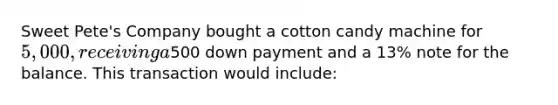 Sweet Pete's Company bought a cotton candy machine for 5,000, receiving a500 down payment and a 13% note for the balance. This transaction would include: