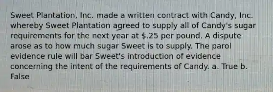 Sweet Plantation, Inc. made a written contract with Candy, Inc. whereby Sweet Plantation agreed to supply all of Candy's sugar requirements for the next year at .25 per pound. A dispute arose as to how much sugar Sweet is to supply. The parol evidence rule will bar Sweet's introduction of evidence concerning the intent of the requirements of Candy. a. True b. False