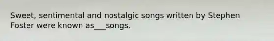 Sweet, sentimental and nostalgic songs written by Stephen Foster were known as___songs.