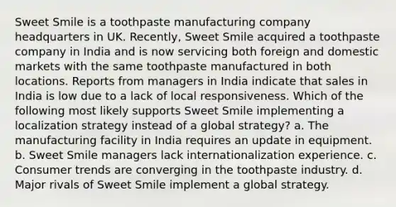 Sweet Smile is a toothpaste manufacturing company headquarters in UK. Recently, Sweet Smile acquired a toothpaste company in India and is now servicing both foreign and domestic markets with the same toothpaste manufactured in both locations. Reports from managers in India indicate that sales in India is low due to a lack of local responsiveness. Which of the following most likely supports Sweet Smile implementing a localization strategy instead of a global strategy? a. The manufacturing facility in India requires an update in equipment. b. Sweet Smile managers lack internationalization experience. c. Consumer trends are converging in the toothpaste industry. d. Major rivals of Sweet Smile implement a global strategy.