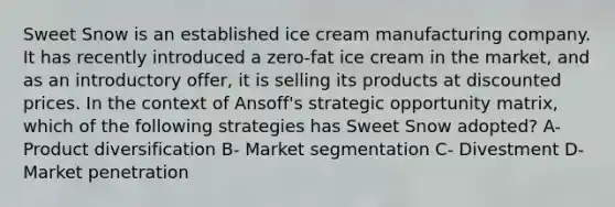 Sweet Snow is an established ice cream manufacturing company. It has recently introduced a zero-fat ice cream in the market, and as an introductory offer, it is selling its products at discounted prices. In the context of Ansoff's strategic opportunity matrix, which of the following strategies has Sweet Snow adopted? A- Product diversification B- Market segmentation C- Divestment D- Market penetration