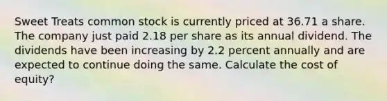 Sweet Treats common stock is currently priced at 36.71 a share. The company just paid 2.18 per share as its annual dividend. The dividends have been increasing by 2.2 percent annually and are expected to continue doing the same. Calculate the cost of equity?