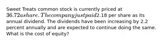 Sweet Treats common stock is currently priced at 36.72 a share. The company just paid2.18 per share as its annual dividend. The dividends have been increasing by 2.2 percent annually and are expected to continue doing the same. What is the cost of equity?