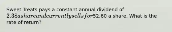 Sweet Treats pays a constant annual dividend of 2.38 a share and currently sells for52.60 a share. What is the rate of return?