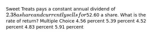 Sweet Treats pays a constant annual dividend of 2.38 a share and currently sells for52.60 a share. What is the rate of return? Multiple Choice 4.56 percent 5.39 percent 4.52 percent 4.83 percent 5.91 percent