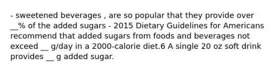 - sweetened beverages , are so popular that they provide over __% of the added sugars - 2015 Dietary Guidelines for Americans recommend that added sugars from foods and beverages not exceed __ g/day in a 2000-calorie diet.6 A single 20 oz soft drink provides __ g added sugar.