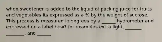 when sweetener is added to the liquid of packing juice for fruits and vegetables its expressed as a % by the weight of sucrose. This process is measured in degrees by a ______ hydrometer and expressed on a label how? for examples extra light, _______, ________, and ______