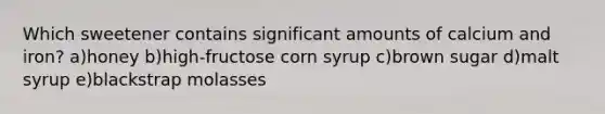 Which sweetener contains significant amounts of calcium and iron? a)honey b)high-fructose corn syrup c)brown sugar d)malt syrup e)blackstrap molasses