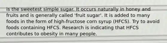 is the sweetest simple sugar. It occurs naturally in honey and fruits and is generally called 'fruit sugar'. It is added to many foods in the form of high-fructose corn syrup (HFCS). Try to avoid foods containing HFCS. Research is indicating that HFCS contributes to obesity in many people.