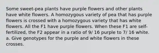 Some sweet-pea plants have purple flowers and other plants have white flowers. A homozygous variety of pea that has purple flowers is crossed with a homozygous variety that has white flowers. All the F1 have purple flowers. When these F1 are self-fertilized, the F2 appear in a ratio of 9/ 16 purple to 7/ 16 white. a. Give genotypes for the purple and white flowers in these crosses.