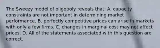 The Sweezy model of oligopoly reveals that: A. capacity constraints are not important in determining market performance. B. perfectly competitive prices can arise in markets with only a few firms. C. changes in marginal cost may not affect prices. D. All of the statements associated with this question are correct.