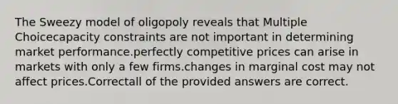 The Sweezy model of oligopoly reveals that Multiple Choicecapacity constraints are not important in determining market performance.perfectly competitive prices can arise in markets with only a few firms.changes in marginal cost may not affect prices.Correctall of the provided answers are correct.